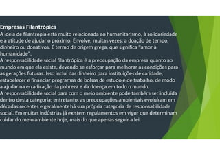 Empresas Filantrópica
A ideia de filantropia está muito relacionada ao humanitarismo, à solidariedade
e à atitude de ajudar o próximo. Envolve, muitas vezes, a doação de tempo,
dinheiro ou donativos. É termo de origem grega, que significa “amor à
humanidade”.
A responsabilidade social filantrópica é a preocupação da empresa quanto ao
mundo em que ela existe, devendo se esforçar para melhorar as condições para
as gerações futuras. Isso inclui dar dinheiro para instituições de caridade,
estabelecer e financiar programas de bolsas de estudo e de trabalho, de modo
a ajudar na erradicação da pobreza e da doença em todo o mundo.
A responsabilidade social para com o meio ambiente pode também ser incluída
dentro desta categoria; entretanto, as preocupações ambientais evoluíram em
décadas recentes e geralmentehá sua própria categoria de responsabilidade
social. Em muitas indústrias já existem regulamentos em vigor que determinam
cuidar do meio ambiente hoje, mais do que apenas seguir a lei.
 