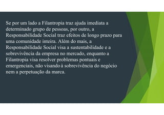 Se por um lado a Filantropia traz ajuda imediata a
determinado grupo de pessoas, por outro, a
Responsabilidade Social traz efeitos de longo prazo para
uma comunidade inteira. Além do mais, a
Responsabilidade Social visa a sustentabilidade e a
sobrevivência da empresa no mercado, enquanto a
Filantropia visa resolver problemas pontuais e
emergenciais, não visando à sobrevivência do negócio
nem a perpetuação da marca.
 
