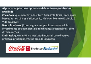 Alguns exemplos de empresas socialmente responsáveis no
Brasil são:
Coca-Cola, que mantém o Instituto Coca Cola Brasil, com ações
baseadas nos pilares daEducação, Meio Ambiente e Estímulo à
Vida Saudável;
Banco Bradesco, já que segue uma gestão responsável, faz
investimento socioambiental e temfinanças sustentáveis, com
diversas ações;
Embratel, que mantém o Instituto Embratel, com diversos
projetos, principalmente na área deEducação.
 