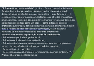 “A ética está em nossa conduta”, já dizia o famoso pensador Aristóteles.
Desde a Grécia Antiga, as discussões acerca deste tema vêm sendo
desenvolvidas e ampliadas, uma vez que a ética — ou a falta dela — é
responsável por pautar nossos comportamentos e atitudes em qualquer
âmbito da vida. Esse é um conjunto de “regras” universais, que devem ser
aplicadas na sociedade como um todo — como cidadãos, pessoas,
profissionais, líderes ou donos de empresa. Portanto, quandofalamos em
ética e responsabilidade social nas organizações, estamos apenas
aplicando os mesmos conceitos no ambiente empresarial.
7 fatores que levam a organização à falta de credibilidade
- Falta de transparência organizacional;
- Falta de coerência nas informações fiscais;
- Falta de ações internas e externas que comprovem seu compromisso
social; - Incongruência entre discurso, condutas e práticas;
- Desrespeito às leis vigentes;
- Desrespeito aos colaboradores, fornecedores e ao meio-ambiente;7 -
Práticas obscuras e negócios ilícitos.
 