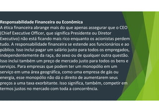 Responsabilidade Financeira ou Econômica
A ética financeira abrange mais do que apenas assegurar que o CEO
(Chief Executive Officer, que significa Presidente ou Diretor
Executivo) não está ficando mais rico enquanto os acionistas perdem
tudo. A responsabilidade financeira se estende aos funcionários e ao
público. Isso inclui pagar um salário justo para todos os empregados,
independentemente da raça, do sexo ou de qualquer outra questão.
Isso inclui também um preço de mercado justo para todos os bens e
serviços. Para empresas que podem ter um monopólio em um
serviço em uma área geográfica, como uma empresa de gás ou
energia, esse monopólio não dá o direito de aumentarem seus
preços a uma taxa exorbitante. Isso significa, também, competir em
termos justos no mercado com toda a concorrência.
 