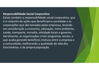Responsabilidade Social Corporativa
Existe também a responsabilidade social corporativa, que
é o conjunto de ações que beneficiama sociedade e as
corporações que são tomadas pelas empresas, levando
em consideração a economia, educação, meio-ambiente,
saúde, transporte, moradia, atividade locais e governo.
Geralmente, as organizações criam programas sociais, o
que acaba gerando benefícios mútuos entre a empresa e
a comunidade, melhorando a qualidade de vida dos
funcionários, e da própriapopulação.
 