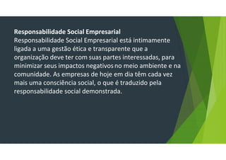 Responsabilidade Social Empresarial
Responsabilidade Social Empresarial está intimamente
ligada a uma gestão ética e transparente que a
organização deve ter com suas partes interessadas, para
minimizar seus impactos negativosno meio ambiente e na
comunidade. As empresas de hoje em dia têm cada vez
mais uma consciência social, o que é traduzido pela
responsabilidade social demonstrada.
 