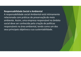 Responsabilidade Social e Ambiental
A responsabilidade social Ambiental está intimamente
relacionada com práticas de preservaçãodo meio
ambiente. Assim, uma empresa responsável no âmbito
social deve ser conhecida pela criação de políticas
responsáveis na área ambiental, tendo como um dos
seus principais objetivosa sua sustentabilidade.
 