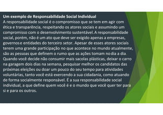 Um exemplo de Responsabilidade Social Individual
A responsabilidade social é o compromisso que se tem em agir com
ética e transparência, respeitando os atores sociais e assumindo um
compromisso com o desenvolvimento sustentável.A responsabilidade
social, porém, não é um ato que deve ser exigido apenas a empresas,
governose entidades do terceiro setor. Apesar de esses atores sociais
terem uma grande participação no que acontece no mundo atualmente,
são as pessoas que definem o rumo que as ações tomam nodia a dia.
Quando você decide não consumir mais sacolas plásticas, deixar o carro
na garagem dois dias na semana, pesquisar melhor os candidatos das
próximas eleições ou doar um pouco do seu tempo para atividades
voluntárias, tanto você está exercendo a sua cidadania, como atuando
de forma socialmente responsável. É a sua responsabilidade social
individual, a que define quem você é e o mundo que você quer ter para
si e para os outros.
 