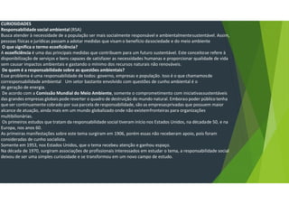 CURIOSIDADES
Responsabilidade social ambiental (RSA)
Busca atender à necessidade de a população ser mais socialmente responsável e ambientalmentesustentável. Assim,
pessoas físicas e jurídicas passam a adotar medidas que visam o benefício dasociedade e do meio ambiente
O que significa o termo ecoeficiência?
A ecoeficiência é uma das principais medidas que contribuem para um futuro sustentável. Este conceitose refere à
disponibilização de serviços e bens capazes de satisfazer as necessidades humanas e proporcionar qualidade de vida
sem causar impactos ambientais e gastando o mínimo dos recursos naturais não renováveis.
De quem é a responsabilidade sobre as questões ambientais?
Esse problema é uma responsabilidade de todos: governo, empresas e população. Isso é o que chamamosde
corresponsabilidade ambiental Um setor bastante envolvido com questões de cunho ambiental é o
de geração de energia.
De acordo com a Comissão Mundial do Meio Ambiente, somente o comprometimento com iniciativassustentáveis
das grandes empresas globais pode reverter o quadro de destruição do mundo natural. Emborao poder públicotenha
que ser continuamente cobrado por sua parcela de responsabilidade, são as empresasprivadas que possuem maior
alcance de atuação, ainda mais em um mundo globalizado onde não existemfronteiras para organizações
multibilionárias.
Os primeiros estudos que tratam da responsabilidade social tiveram início nos Estados Unidos, na décadade 50, e na
Europa, nos anos 60.
As primeiras manifestações sobre este tema surgiram em 1906, porém essas não receberam apoio, pois foram
consideradas de cunho socialista.
Somente em 1953, nos Estados Unidos, que o tema recebeu atenção e ganhou espaço.
Na década de 1970, surgiram associações de profissionais interessados em estudar o tema, a responsabilidade social
deixou de ser uma simples curiosidade e se transformou em um novo campo de estudo.
 