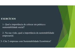 EXERCÍCIOS
1- Qual a importância de colocar em prática a
sustentabilidade social?
2- Na sua visão, qual a importância da sustentabilidade
empresarial.
3- Cite 2 empresas com Sustentabilidade Econômica?
 