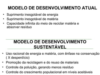 MODELO DE DESENVOLVIMENTO ATUAL
• Suprimento inesgotável de energia
• Suprimento inesgotável de matéria
• Capacidade infinita do meio de reciclar matéria e
absorver resíduo
MODELO DE DESENVOLVIMENTO
SUSTENTÁVEL
• Uso racional de energia e matéria, com ênfase na conservação
( X desperdício)
• Promoção da reciclagem e do reuso de materiais
• Controle da poluição, gerando menos resíduo
• Controle do crescimento populacional em níveis aceitáveis
 