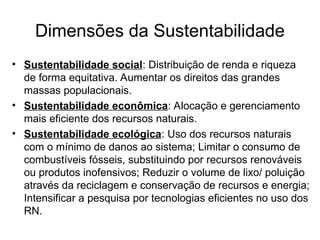 Dimensões da Sustentabilidade
• Sustentabilidade social: Distribuição de renda e riqueza
de forma equitativa. Aumentar os direitos das grandes
massas populacionais.
• Sustentabilidade econômica: Alocação e gerenciamento
mais eficiente dos recursos naturais.
• Sustentabilidade ecológica: Uso dos recursos naturais
com o mínimo de danos ao sistema; Limitar o consumo de
combustíveis fósseis, substituindo por recursos renováveis
ou produtos inofensivos; Reduzir o volume de lixo/ poluição
através da reciclagem e conservação de recursos e energia;
Intensificar a pesquisa por tecnologias eficientes no uso dos
RN.
 