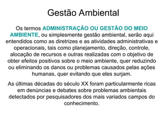 Gestão Ambiental
Os termos ADMINISTRAÇÃO OU GESTÃO DO MEIO
AMBIENTE, ou simplesmente gestão ambiental, serão aqui
entendidos como as diretrizes e as atividades administrativas e
operacionais, tais como planejamento, direção, controle,
alocação de recursos e outras realizadas com o objetivo de
obter efeitos positivos sobre o meio ambiente, quer reduzindo
ou eliminando os danos ou problemas causados pelas ações
humanas, quer evitando que eles surjam.
As últimas décadas do século XX foram particularmente ricas
em denúncias e debates sobre problemas ambientais
detectados por pesquisadores dos mais variados campos do
conhecimento.
 