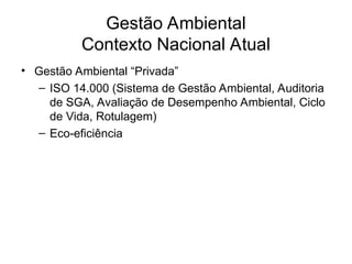 Gestão Ambiental
Contexto Nacional Atual
• Gestão Ambiental “Privada”
– ISO 14.000 (Sistema de Gestão Ambiental, Auditoria
de SGA, Avaliação de Desempenho Ambiental, Ciclo
de Vida, Rotulagem)
– Eco-eficiência
 