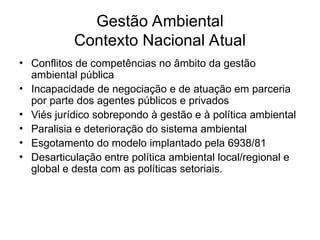 Gestão Ambiental
Contexto Nacional Atual
• Conflitos de competências no âmbito da gestão
ambiental pública
• Incapacidade de negociação e de atuação em parceria
por parte dos agentes públicos e privados
• Viés jurídico sobrepondo à gestão e à política ambiental
• Paralisia e deterioração do sistema ambiental
• Esgotamento do modelo implantado pela 6938/81
• Desarticulação entre política ambiental local/regional e
global e desta com as políticas setoriais.
 
