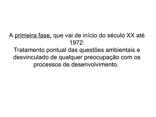 A primeira fase, que vai de início do século XX até
1972:
Tratamento pontual das questões ambientais e
desvinculado de qualquer preocupação com os
processos de desenvolvimento.
 