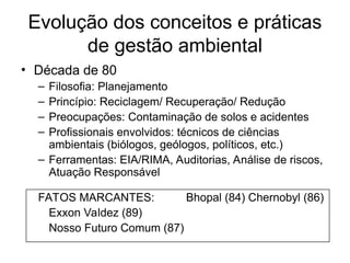 Evolução dos conceitos e práticas
de gestão ambiental
• Década de 80
– Filosofia: Planejamento
– Princípio: Reciclagem/ Recuperação/ Redução
– Preocupações: Contaminação de solos e acidentes
– Profissionais envolvidos: técnicos de ciências
ambientais (biólogos, geólogos, políticos, etc.)
– Ferramentas: EIA/RIMA, Auditorias, Análise de riscos,
Atuação Responsável
FATOS MARCANTES: Bhopal (84) Chernobyl (86)
Exxon Valdez (89)
Nosso Futuro Comum (87)
 