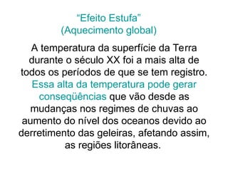 A temperatura da superfície da Terra
durante o século XX foi a mais alta de
todos os períodos de que se tem registro.
Essa alta da temperatura pode gerar
conseqüências que vão desde as
mudanças nos regimes de chuvas ao
aumento do nível dos oceanos devido ao
derretimento das geleiras, afetando assim,
as regiões litorâneas.
“Efeito Estufa”
(Aquecimento global)
 
