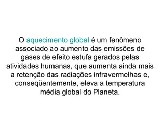 O aquecimento global é um fenômeno
associado ao aumento das emissões de
gases de efeito estufa gerados pelas
atividades humanas, que aumenta ainda mais
a retenção das radiações infravermelhas e,
conseqüentemente, eleva a temperatura
média global do Planeta.
 
