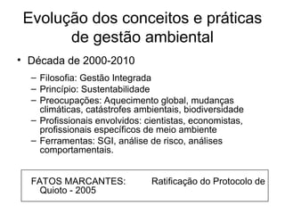 Evolução dos conceitos e práticas
de gestão ambiental
• Década de 2000-2010
– Filosofia: Gestão Integrada
– Princípio: Sustentabilidade
– Preocupações: Aquecimento global, mudanças
climáticas, catástrofes ambientais, biodiversidade
– Profissionais envolvidos: cientistas, economistas,
profissionais específicos de meio ambiente
– Ferramentas: SGI, análise de risco, análises
comportamentais.
FATOS MARCANTES: Ratificação do Protocolo de
Quioto - 2005
 