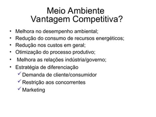 Meio Ambiente
Vantagem Competitiva?
• Melhora no desempenho ambiental;
• Redução do consumo de recursos energéticos;
• Redução nos custos em geral;
• Otimização do processo produtivo;
• Melhora as relações indústria/governo;
• Estratégia de diferenciação
Demanda de cliente/consumidor
Restrição aos concorrentes
Marketing
 
