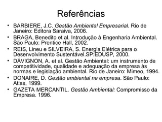 Referências
• BARBIERE, J.C. Gestão Ambiental Empresarial. Rio de
Janeiro: Editora Saraiva, 2006.
• BRAGA, Benedito et al. Introdução à Engenharia Ambiental.
São Paulo: Prentice Hall, 2002.
• REIS, Lineu e SILVEIRA, S. Energia Elétrica para o
Desenvolvimento Sustentável.SP:EDUSP, 2000.
• DÁVIGNON, A. et al. Gestão Ambiental: um instrumento de
competitividade, qualidade e adequação da empresa às
normas e legislação ambiental. Rio de Janeiro: Mimeo, 1994.
• DONAIRE, D. Gestão ambiental na empresa. São Paulo:
Atlas, 1999.
• GAZETA MERCANTIL. Gestão Ambiental: Compromisso da
Empresa. 1996.
 