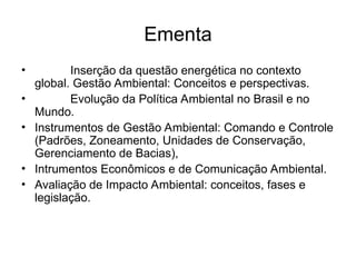 Ementa
• Inserção da questão energética no contexto
global. Gestão Ambiental: Conceitos e perspectivas.
• Evolução da Política Ambiental no Brasil e no
Mundo.
• Instrumentos de Gestão Ambiental: Comando e Controle
(Padrões, Zoneamento, Unidades de Conservação,
Gerenciamento de Bacias),
• Intrumentos Econômicos e de Comunicação Ambiental.
• Avaliação de Impacto Ambiental: conceitos, fases e
legislação.
 