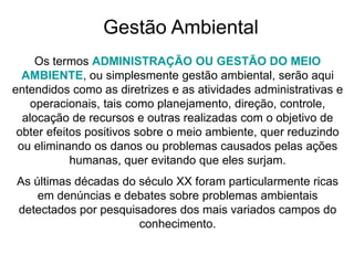 Gestão Ambiental
Os termos ADMINISTRAÇÃO OU GESTÃO DO MEIO
AMBIENTE, ou simplesmente gestão ambiental, serão aqui
entendidos como as diretrizes e as atividades administrativas e
operacionais, tais como planejamento, direção, controle,
alocação de recursos e outras realizadas com o objetivo de
obter efeitos positivos sobre o meio ambiente, quer reduzindo
ou eliminando os danos ou problemas causados pelas ações
humanas, quer evitando que eles surjam.
As últimas décadas do século XX foram particularmente ricas
em denúncias e debates sobre problemas ambientais
detectados por pesquisadores dos mais variados campos do
conhecimento.
 