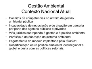 Gestão Ambiental
Contexto Nacional Atual
• Conflitos de competências no âmbito da gestão
ambiental pública
• Incapacidade de negociação e de atuação em parceria
por parte dos agentes públicos e privados
• Viés jurídico sobrepondo à gestão e à política ambiental
• Paralisia e deterioração do sistema ambiental
• Esgotamento do modelo implantado pela 6938/81
• Desarticulação entre política ambiental local/regional e
global e desta com as políticas setoriais.
 