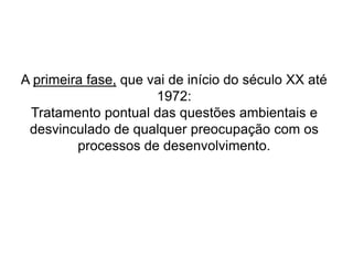 A primeira fase, que vai de início do século XX até
1972:
Tratamento pontual das questões ambientais e
desvinculado de qualquer preocupação com os
processos de desenvolvimento.
 