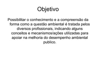 Objetivo
Possibilitar o conhecimento e a compreensão da
forma como a questão ambiental é tratada pelos
diversos profissionais, indicando alguns
conceitos e mecanismos/ações utilizadas para
apoiar na melhoria do desempenho ambiental
publico.
 