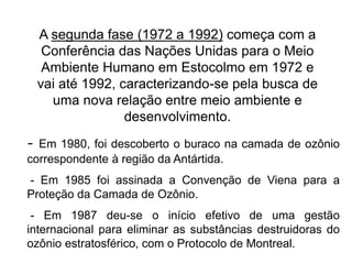 A segunda fase (1972 a 1992) começa com a
Conferência das Nações Unidas para o Meio
Ambiente Humano em Estocolmo em 1972 e
vai até 1992, caracterizando-se pela busca de
uma nova relação entre meio ambiente e
desenvolvimento.
- Em 1980, foi descoberto o buraco na camada de ozônio
correspondente à região da Antártida.
- Em 1985 foi assinada a Convenção de Viena para a
Proteção da Camada de Ozônio.
- Em 1987 deu-se o início efetivo de uma gestão
internacional para eliminar as substâncias destruidoras do
ozônio estratosférico, com o Protocolo de Montreal.
 