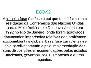 A terceira fase é a fase atual que tem início com a
realização da Conferência das Nações Unidas
para o Meio Ambiente e Desenvolvimento em
1992 no Rio de Janeiro, onde foram aprovados
documentos importantes relativos aos problemas
socioambientais globais. Essa fase caracteriza-se
pelo aprofundamento e pela implementação das
suas disposições e recomendações pelos estados
nacionais, governos locais, empresas e outros
agentes.
ECO-92
 