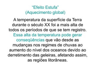 A temperatura da superfície da Terra
durante o século XX foi a mais alta de
todos os períodos de que se tem registro.
Essa alta da temperatura pode gerar
conseqüências que vão desde as
mudanças nos regimes de chuvas ao
aumento do nível dos oceanos devido ao
derretimento das geleiras, afetando assim,
as regiões litorâneas.
“Efeito Estufa”
(Aquecimento global)
 
