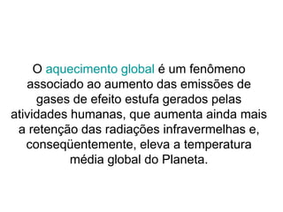 O aquecimento global é um fenômeno
associado ao aumento das emissões de
gases de efeito estufa gerados pelas
atividades humanas, que aumenta ainda mais
a retenção das radiações infravermelhas e,
conseqüentemente, eleva a temperatura
média global do Planeta.
 