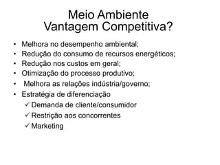 Meio Ambiente
Vantagem Competitiva?
• Melhora no desempenho ambiental;
• Redução do consumo de recursos energéticos;
• Redução nos custos em geral;
• Otimização do processo produtivo;
• Melhora as relações indústria/governo;
• Estratégia de diferenciação
 Demanda de cliente/consumidor
 Restrição aos concorrentes
 Marketing
 