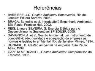 Referências
• BARBIERE, J.C. Gestão Ambiental Empresarial. Rio de
Janeiro: Editora Saraiva, 2006.
• BRAGA, Benedito et al. Introdução à Engenharia Ambiental.
São Paulo: Prentice Hall, 2002.
• REIS, Lineu e SILVEIRA, S. Energia Elétrica para o
Desenvolvimento Sustentável.SP:EDUSP, 2000.
• DÁVIGNON, A. et al. Gestão Ambiental: um instrumento de
competitividade, qualidade e adequação da empresa às
normas e legislação ambiental. Rio de Janeiro: Mimeo, 1994.
• DONAIRE, D. Gestão ambiental na empresa. São Paulo:
Atlas, 1999.
• GAZETA MERCANTIL. Gestão Ambiental: Compromisso da
Empresa. 1996.
 