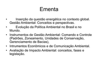 Ementa
• Inserção da questão energética no contexto global.
Gestão Ambiental: Conceitos e perspectivas.
• Evolução da Política Ambiental no Brasil e no
Mundo.
• Instrumentos de Gestão Ambiental: Comando e Controle
(Padrões, Zoneamento, Unidades de Conservação,
Gerenciamento de Bacias),
• Intrumentos Econômicos e de Comunicação Ambiental.
• Avaliação de Impacto Ambiental: conceitos, fases e
legislação.
 