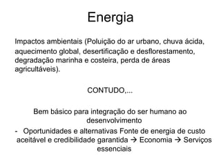 Energia
Impactos ambientais (Poluição do ar urbano, chuva ácida,
aquecimento global, desertificação e desflorestamento,
degradação marinha e costeira, perda de áreas
agricultáveis).
CONTUDO,...
Bem básico para integração do ser humano ao
desenvolvimento
- Oportunidades e alternativas Fonte de energia de custo
aceitável e credibilidade garantida  Economia  Serviços
essenciais
 
