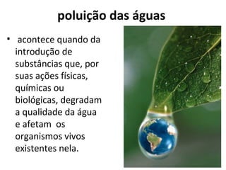 poluição das águas 
• acontece quando da 
introdução de 
substâncias que, por 
suas ações físicas, 
químicas ou 
biológicas, degradam 
a qualidade da água 
e afetam os 
organismos vivos 
existentes nela. 
 