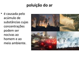 poluição do ar 
• é causada pelo 
acúmulo de 
substâncias cujas 
concentrações 
podem ser 
nocivas ao 
homem e ao 
meio ambiente. 
 