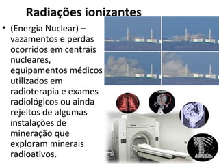 Radiações ionizantes 
• (Energia Nuclear) – 
vazamentos e perdas 
ocorridos em centrais 
nucleares, 
equipamentos médicos 
utilizados em 
radioterapia e exames 
radiológicos ou ainda 
rejeitos de algumas 
instalações de 
mineração que 
exploram minerais 
radioativos. 
 