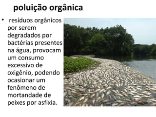 poluição orgânica 
• resíduos orgânicos 
por serem 
degradados por 
bactérias presentes 
na água, provocam 
um consumo 
excessivo de 
oxigênio, podendo 
ocasionar um 
fenômeno de 
mortandade de 
peixes por asfixia. 
 