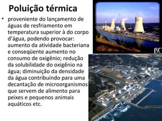 Poluição térmica 
• proveniente do lançamento de 
águas de resfriamento em 
temperatura superior à do corpo 
d’água, podendo provocar: 
aumento da atividade bacteriana 
e conseqüente aumento no 
consumo de oxigênio; redução 
da solubilidade do oxigênio na 
água; diminuição da densidade 
da água contribuindo para uma 
decantação de microorganismos 
que servem de alimento para 
peixes e pequenos animais 
aquáticos etc. 
 