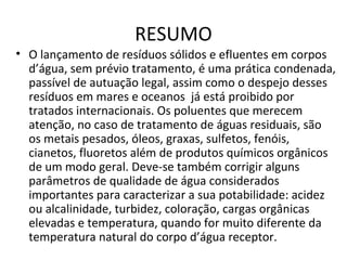 RESUMO 
• O lançamento de resíduos sólidos e efluentes em corpos 
d’água, sem prévio tratamento, é uma prática condenada, 
passível de autuação legal, assim como o despejo desses 
resíduos em mares e oceanos já está proibido por 
tratados internacionais. Os poluentes que merecem 
atenção, no caso de tratamento de águas residuais, são 
os metais pesados, óleos, graxas, sulfetos, fenóis, 
cianetos, fluoretos além de produtos químicos orgânicos 
de um modo geral. Deve-se também corrigir alguns 
parâmetros de qualidade de água considerados 
importantes para caracterizar a sua potabilidade: acidez 
ou alcalinidade, turbidez, coloração, cargas orgânicas 
elevadas e temperatura, quando for muito diferente da 
temperatura natural do corpo d’água receptor. 
