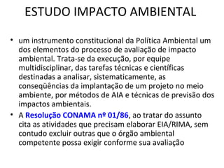 ESTUDO IMPACTO AMBIENTAL 
• um instrumento constitucional da Política Ambiental um 
dos elementos do processo de avaliação de impacto 
ambiental. Trata-se da execução, por equipe 
multidisciplinar, das tarefas técnicas e científicas 
destinadas a analisar, sistematicamente, as 
conseqüências da implantação de um projeto no meio 
ambiente, por métodos de AIA e técnicas de previsão dos 
impactos ambientais. 
• A Resolução CONAMA nº 01/86, ao tratar do assunto 
cita as atividades que precisam elaborar EIA/RIMA, sem 
contudo excluir outras que o órgão ambiental 
competente possa exigir conforme sua avaliação 
 