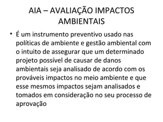 AIA – AVALIAÇÃO IMPACTOS 
AMBIENTAIS 
• É um instrumento preventivo usado nas 
políticas de ambiente e gestão ambiental com 
o intuito de assegurar que um determinado 
projeto possível de causar de danos 
ambientais seja analisado de acordo com os 
prováveis impactos no meio ambiente e que 
esse mesmos impactos sejam analisados e 
tomados em consideração no seu processo de 
aprovação 
 