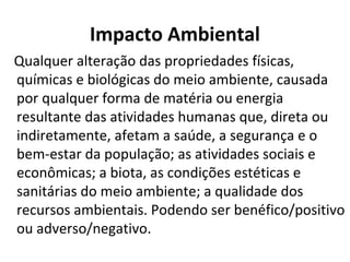 Impacto Ambiental 
Qualquer alteração das propriedades físicas, 
químicas e biológicas do meio ambiente, causada 
por qualquer forma de matéria ou energia 
resultante das atividades humanas que, direta ou 
indiretamente, afetam a saúde, a segurança e o 
bem-estar da população; as atividades sociais e 
econômicas; a biota, as condições estéticas e 
sanitárias do meio ambiente; a qualidade dos 
recursos ambientais. Podendo ser benéfico/positivo 
ou adverso/negativo. 
 