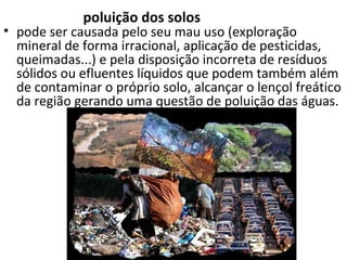 poluição dos solos 
• pode ser causada pelo seu mau uso (exploração 
mineral de forma irracional, aplicação de pesticidas, 
queimadas...) e pela disposição incorreta de resíduos 
sólidos ou efluentes líquidos que podem também além 
de contaminar o próprio solo, alcançar o lençol freático 
da região gerando uma questão de poluição das águas. 
 