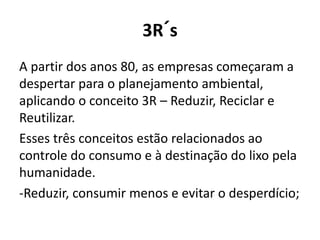 3R´s
A partir dos anos 80, as empresas começaram a
despertar para o planejamento ambiental,
aplicando o conceito 3R – Reduzir, Reciclar e
Reutilizar.
Esses três conceitos estão relacionados ao
controle do consumo e à destinação do lixo pela
humanidade.
-Reduzir, consumir menos e evitar o desperdício;
 