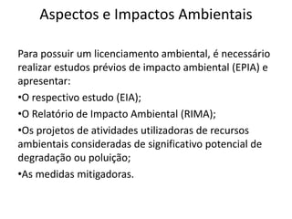 Aspectos e Impactos Ambientais
Para possuir um licenciamento ambiental, é necessário
realizar estudos prévios de impacto ambiental (EPIA) e
apresentar:
•O respectivo estudo (EIA);
•O Relatório de Impacto Ambiental (RIMA);
•Os projetos de atividades utilizadoras de recursos
ambientais consideradas de significativo potencial de
degradação ou poluição;
•As medidas mitigadoras.
 