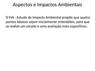 Aspectos e Impactos Ambientais
O EIA - Estudo de Impacto Ambiental propõe que quatro
pontos básicos sejam inicialmente entendidos, para que
se realize um estudo e uma avaliação mais específicos.
 