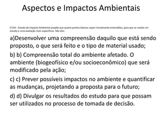 Aspectos e Impactos Ambientais
O EIA - Estudo de Impacto Ambiental propõe que quatro pontos básicos sejam inicialmente entendidos, para que se realize um
estudo e uma avaliação mais específicos. São eles:
a)Desenvolver uma compreensão daquilo que está sendo
proposto, o que será feito e o tipo de material usado;
b) b) Compreensão total do ambiente afetado. O
ambiente (biogeofísico e/ou socioeconômico) que será
modificado pela ação;
c) c) Prever possíveis impactos no ambiente e quantificar
as mudanças, projetando a proposta para o futuro;
d) d) Divulgar os resultados do estudo para que possam
ser utilizados no processo de tomada de decisão.
 